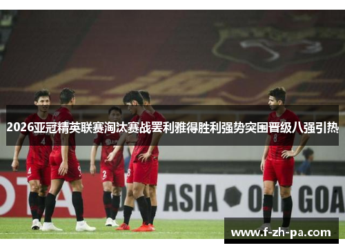 2026亚冠精英联赛淘汰赛战罢利雅得胜利强势突围晋级八强引热