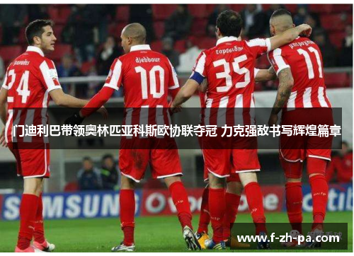 门迪利巴带领奥林匹亚科斯欧协联夺冠 力克强敌书写辉煌篇章