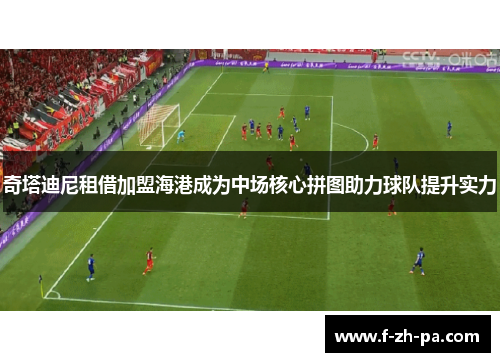 奇塔迪尼租借加盟海港成为中场核心拼图助力球队提升实力 奇塔迪尼租借加盟海港成为中场核心拼图助力球队提升实力