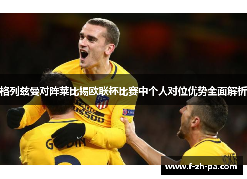 格列兹曼对阵莱比锡欧联杯比赛中个人对位优势全面解析 格列兹曼对阵莱比锡欧联杯比赛中个人对位优势全面解析